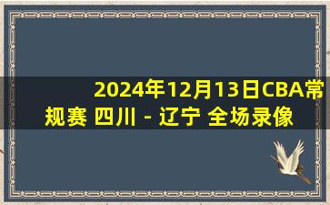 2024年12月13日CBA常规赛 四川 - 辽宁 全场录像